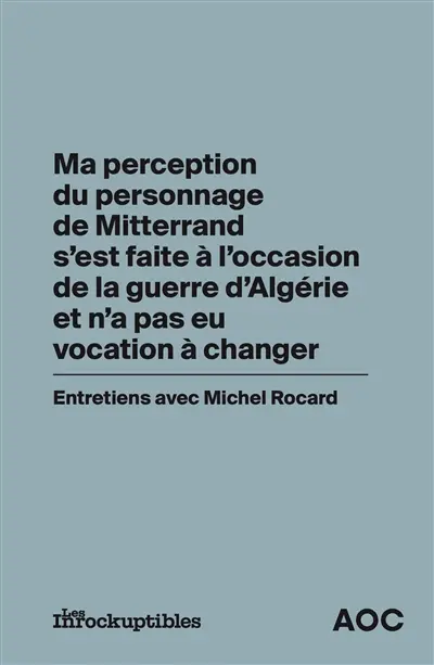 Ma perception du personnage de Mitterrand s'est faite à l'occasion de la guerre d'Algérie et n'a pas eu vocation à changer : entretiens avec Michel Rocard Ma perception du personnage de Mitterrand s'est faite à l'occasion de la guerre d'Algérie et n'a pas eu vocation à changer : entretiens avec Michel Rocard