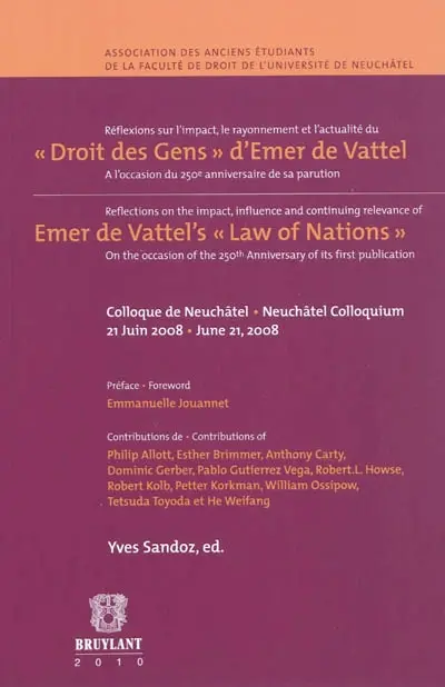 Réflexions sur l'impact, le rayonnement, et l'actualité de Le droit des gens, ou Principes de la loi naturelle appliqués à la conduite des affaires des nations et des souverains d'Emer de Vattel : à l'occasion du 250ème anniversaire de sa parution : actes du colloque organisé le 21 juin 2008 à Neuchâtel. Reflections on the impact, influence and continuing relevance of The law of nations, or Principles of the law of nature applied to the conduct and affairs of nations and sovereigns by Emer de Vattel : on the occasion of the 250th anniversary of its publication : acts of the colloquium organised on 21 june 2008 in Neuchâtel