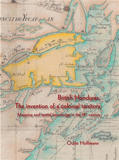 British Honduras : the invention of a colonial territory : mapping and spatial knowledge in the 19th century