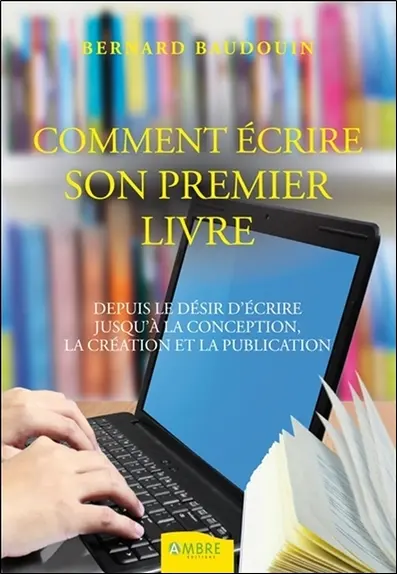 Comment écrire votre premier livre : depuis le désir d'écrire jusqu'à la conception, la création et la publication