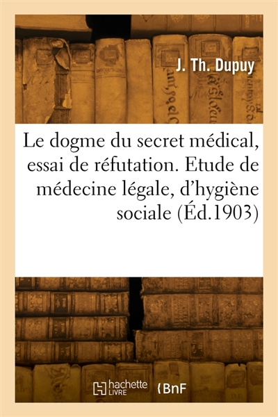Le dogme du secret médical, essai de réfutation : Etude de médecine légale, d'hygiène sociale et de morale professionnelle