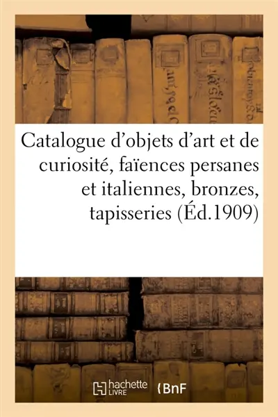 Catalogue d'objets d'art et de curiosité, faïences persanes et italiennes, bronzes des XVIe : et XVIIe siècles, tapisseries, anciens tapis d'Orient