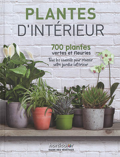 Plantes d'intérieur : 700 plantes vertes et fleuries : tous les conseils pour réussir votre jardin intérieur