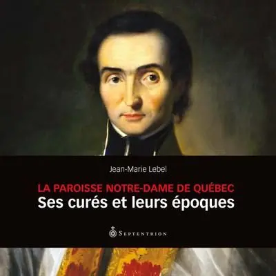 La Paroisse Notre-Dame de Québec : Ses curés et leurs époques