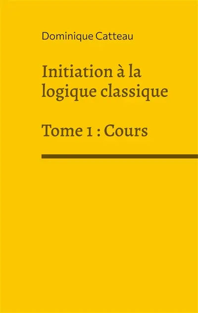 Initiation à la logique classique : Tome 1 : Cours