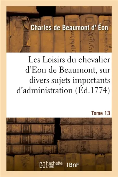 Les Loisirs du chevalier d'Eon de Beaumont, sur divers sujets importants d'administration : pendant son séjour en Angleterre. Tome 13