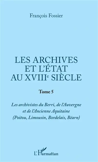 Les archives et l'Etat au XVIIIe siècle. Vol. 5. Les archivistes du Berri, de l'Auvergne et de l'ancienne Aquitaine (Poitou, Limousin, Bordelais, Béarn)