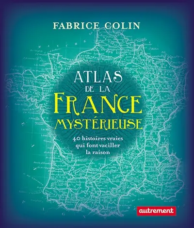 Atlas de la France mystérieuse : 40 histoires vraies qui font vaciller la raison