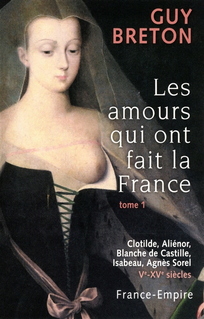 Les amours qui ont fait la France. Vol. 1. Clotilde, Aliénor, Blanche de Castille, Isabeau, Agnès Sorel : Ve-XVe siècles