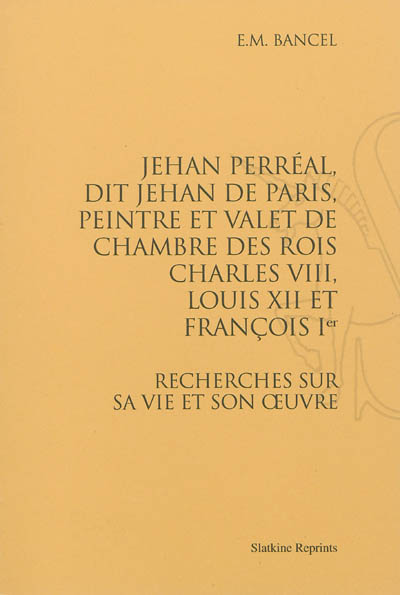 Jehan Perréal, dit Jehan de Paris, peintre et valet de chambre des rois Charles VIII, Louis XII et François Ier : recherches sur sa vie et son oeuvre