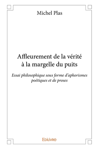 Affleurement de la vérité à la margelle du puits : Essai philosophique sous forme d’aphorismes poétiques et de proses