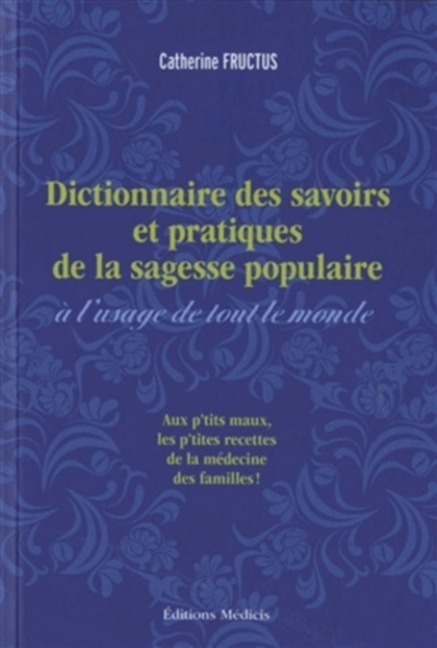 Dictionnaire des savoirs et pratiques de la sagesse populaire à l'usage de tout le monde : remèdes des campagnes, usages populaires et pratiques curieuses recueillis et mis en ordre par Catherine Fructus : aux p'tits maux les p'tites recettes de la médecine des familles !