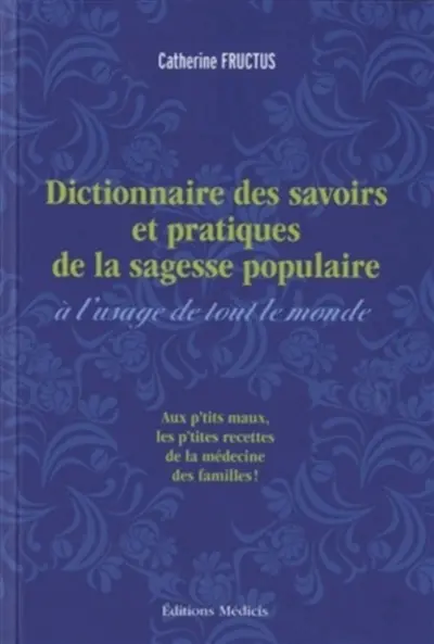 Dictionnaire des savoirs et pratiques de la sagesse populaire à l'usage de tout le monde : remèdes des campagnes, usages populaires et pratiques curieuses recueillis et mis en ordre par Catherine Fructus : aux p'tits maux les p'tites recettes de la médecine des familles !