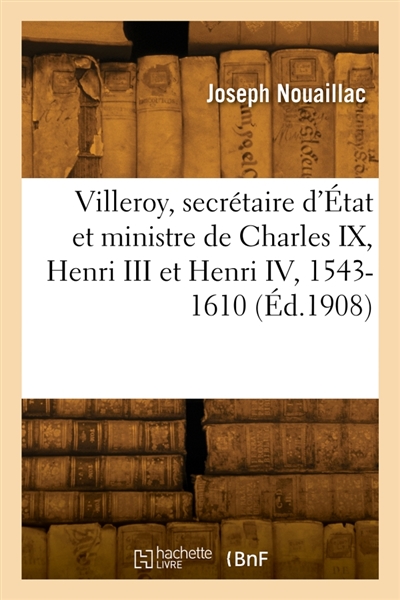 Villeroy, secrétaire d'Etat et ministre de Charles IX, Henri III et Henri IV, 1543-1610