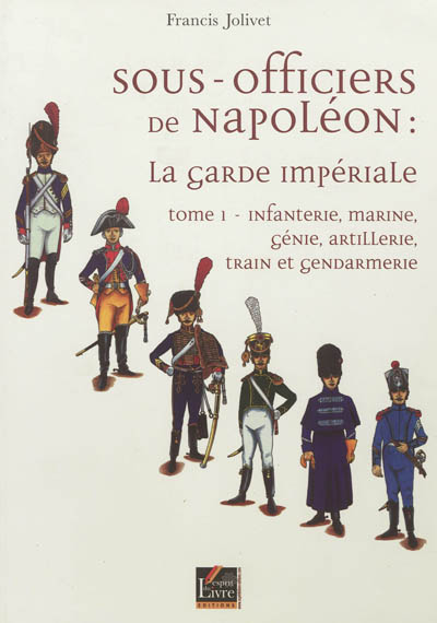 Sous-officiers de Napoléon : la garde impériale. Vol. 1. Infanterie, marine, génie, artillerie, train et gendarmerie